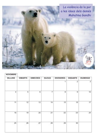 La violència és la por
                                                         a les idees dels demés
                                                                Mahatma Gandhi




NOVEMBRE
DILLUNS       DIMARTS       DIMECRES   DIJOUS       DIVENDRES   DISSABTE   DIUMENGE
                                                            1          2          3




          4             5          6            7           8          9         10




      11            12            13        14             15         16         17




      18            19            20        21             22         23         24




      25            26            27        28             29         30
 