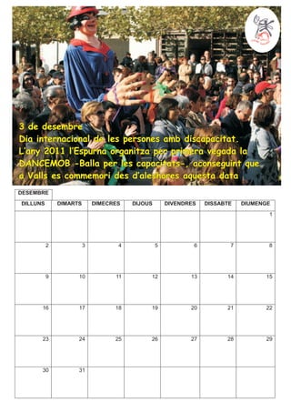 3 de desembre
Dia internacional de les persones amb discapacitat.
L’any 2011 l’Espurna organitza per primera vegada la
DANCEMOB -Balla per les capacitats-, aconseguint que
a Valls es commemori des d’aleshores aquesta data
DESEMBRE
DILLUNS       DIMARTS       DIMECRES   DIJOUS       DIVENDRES   DISSABTE   DIUMENGE
                                                                                  1




          2             3          4            5           6          7          8




          9         10            11        12             13         14         15




      16            17            18        19             20         21         22




      23            24            25        26             27         28         29




      30            31
 