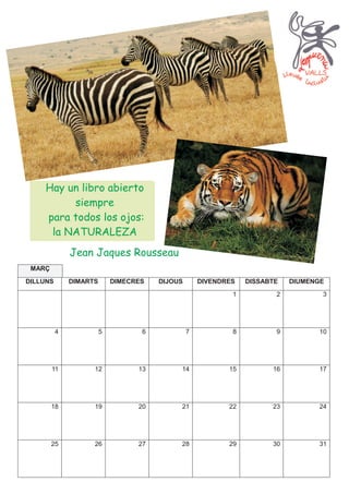 Hay un libro abierto
          siempre
     para todos los ojos:
      la NATURALEZA
              Jean Jaques Rousseau
 MARÇ
DILLUNS       DIMARTS       DIMECRES   DIJOUS       DIVENDRES   DISSABTE   DIUMENGE
                                                            1          2          3




          4             5          6            7           8          9         10




        11          12            13        14             15         16         17




        18          19            20        21             22         23         24




        25          26            27        28             29         30         31
 