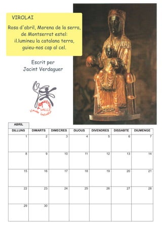 VIROLAI

Rosa d'abril, Morena de la serra,
       de Montserrat estel:
  il.lumineu la catalana terra,
       guieu-nos cap al cel.


          Escrit per
       Jacint Verdaguer




  ABRIL
 DILLUNS       DIMARTS       DIMECRES   DIJOUS       DIVENDRES   DISSABTE   DIUMENGE
           1             2          3            4           5          6          7




           8             9         10        11             12         13         14




          15         16            17        18             19         20         21




          22         23            24        25             26         27         28




          29         30
 