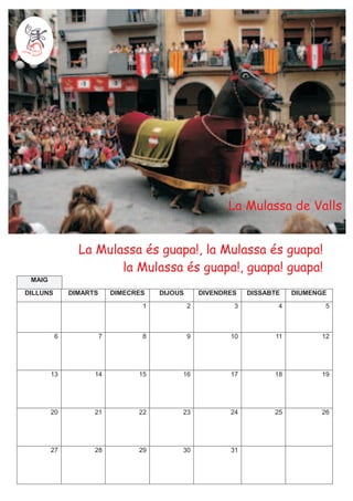 La Mulassa de Valls


                La Mulassa és guapa!, la Mulassa és guapa!
                       la Mulassa és guapa!, guapa! guapa!
 MAIG
DILLUNS       DIMARTS       DIMECRES   DIJOUS       DIVENDRES   DISSABTE   DIUMENGE
                                   1            2           3          4          5



          6             7          8            9          10         11         12




        13          14            15        16             17         18         19




        20          21            22        23             24         25         26




        27          28            29        30             31
 