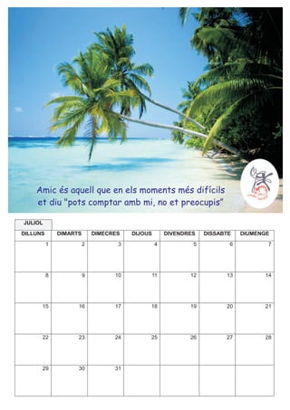 Amic és aquell que en els moments més difícils
    et diu "pots comptar amb mi, no et preocupis”

JULIOL
DILLUNS       DIMARTS       DIMECRES   DIJOUS       DIVENDRES   DISSABTE   DIUMENGE
          1             2          3            4           5          6          7




          8             9         10        11             12         13         14




      15            16            17        18             19         20         21




      22            23            24        25             26         27         28




      29            30            31
 