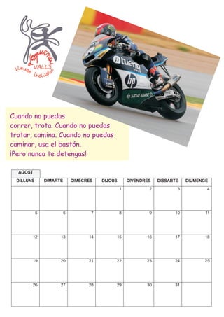 Cuando no puedas
correr, trota. Cuando no puedas
trotar, camina. Cuando no puedas
caminar, usa el bastón.
¡Pero nunca te detengas!

  AGOST
 DILLUNS       DIMARTS       DIMECRES   DIJOUS       DIVENDRES   DISSABTE   DIUMENGE
                                                 1           2          3          4




           5             6          7            8           9         10          11




       12            13            14        15             16         17         18




       19            20            21        22             23         24         25




       26            27            28        29             30         31
 