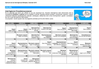 Aplicació de les Intel·ligències Múltiples. Calendari 2013                                                                                                    Núria Alart



JULIOL

Intel·ligència Cinestèsicacorporal
És la capacitat que tenim per utilitzar el cos per expressar-nos. Aquesta intel·ligència està relacionada amb la
competència Artística i cultural que es treballa a l’escola. Aquesta suposa conèixer, comprendre, apreciar i valorar
críticament diferents manifestacions culturals i artístiques, utilitzar-les com a font d’enriquiment i gaudir i considerar-
les com a part del patrimoni dels pobles.
Us proposem durant aquest mes, les següents activitats per fer amb infants i joves:


    DILLUNS                 DIMARTS                DIMECRES                  DIJOUS                 DIVENDRES                  DISSABTE                DIUMENGE
                    1                      2                        3                     4                            5                       6                        7
                                                     Motricitat fina         Motricitat fina                      Esport       Representació                       Esport
            Esport                  Esport      Cosir, fer mitja, punt    Construir amb lego            Anar a la piscina   corporal Fer el joc             Anar a patinar
      Jugar a pilota       Anar en bicicleta                de creu...                                                            dels miralls.
                    8                      9                      10                     11                          12                      13                        14
                         Moviment corporal           Motricitat fina      Representacions           Moviment corporal            Motricitat fina         Dramatitzacions
                           Ballar una dansa          Anar a pescar i             corporals      Inventar una coreografia         Fer castells de    Fer una obra de teatre
                                                     preparar l’ham          Fer imitacions                                     sorra a la platja
                  15                     16                       17                     18                          19                      20                        21
                                                                                     Esport           Representacions                   Esport
           Esport         Representacions       Moviment corporal          Anar d’excursió o   corporals. Fer fotografies   Anar d’excursió a la              Manipular
 Anar a remar amb           Representar un       Jugar a la gallineta               caminar      amb diferents posicions             muntanya         Modelar amb fang o
       una piragua              petit conte                     cega                                            corporal.                                 pasta de paper
                  22                     23                       24                     25                          26                      27                        28
         Moviment         Representacions       Moviment corporal        Moviment corporal                  Manipular           Manipulacions
          corporal        Fer mímica i imitar    Disfressar-se amb         Ballar de dos en            Tancar els ulls i        Tacar els ulls i                    Esport
    Enfilar-se a un                  gestos            robes grans                      dos    endevinem coses pel gust        endevinar coses       Jugar a cuit i amagar
 arbre a collir fruita                                                                                       i pel tacte           per l’olfacte
                  29                     30                       31
    Motricitat fina                  Dansa             Manipulació
          Construir             Inventar una     Construir diferents
  instruments amb                coreografia    objectes utilitzant el
 material de rebuig                                           mecano


                                                                                                                                                                             9
 