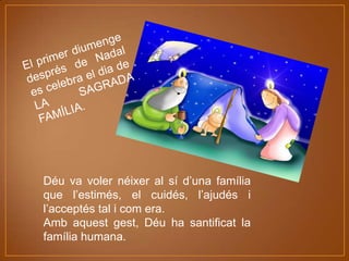 Déu va voler néixer al sí d’una família
que l’estimés, el cuidés, l’ajudés i
l’acceptés tal i com era.
Amb aquest gest, Déu ha santificat la
família humana.

 