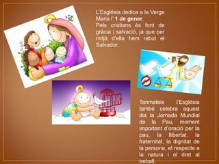 L’Església dedica a la Verge
Maria l’ 1 de gener.
Pels cristians és font de
gràcia i salvació, ja que per
mitjà d’ella hem rebut el
Salvador.

Tanmateix
l’Església
també celebra aquest
dia la Jornada Mundial
de la Pau, moment
important d’oració per la
pau, la llibertat, la
fraternitat, la dignitat de
la persona, el respecte a
la natura i el dret al
treball.

 