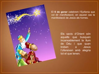 El 6 de gener celebrem l’Epifania que
vol dir manifestació, en aquest cas la
manifestació de Jesús als homes.

Els savis d’Orient són
aquells que busquen
incansablement la llum
de Déu i que quan
troben
a
Jesús
l’ofereixen amb alegria
tot el que tenen.

 