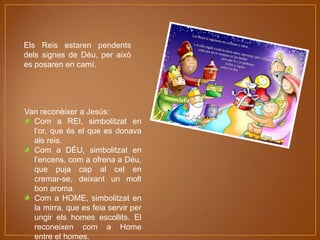 Els Reis estaren pendents
dels signes de Déu, per això
es posaren en camí.

Van reconèixer a Jesús:
Com a REI, simbolitzat en
l’or, que és el que es donava
als reis.
Com a DÉU, simbolitzat en
l’encens, com a ofrena a Déu,
que puja cap al cel en
cremar-se, deixant un molt
bon aroma.
Com a HOME, simbolitzat en
la mirra, que es feia servir per
ungir els homes escollits. El
reconeixen com a Home
entre el homes.

 