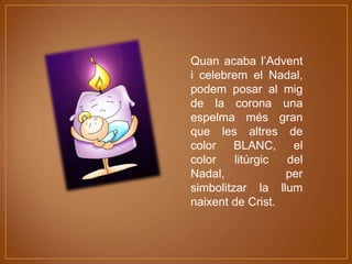 Quan acaba l’Advent
i celebrem el Nadal,
podem posar al mig
de la corona una
espelma més gran
que les altres de
color
BLANC,
el
color
litúrgic
del
Nadal,
per
simbolitzar la llum
naixent de Crist.

 