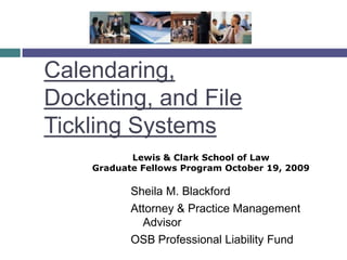 Calendaring, Docketing, and File Tickling Systems Lewis & Clark School of Law  Graduate Fellows Program October 19, 2009 Sheila M. Blackford Attorney & Practice Management Advisor OSB Professional Liability Fund 