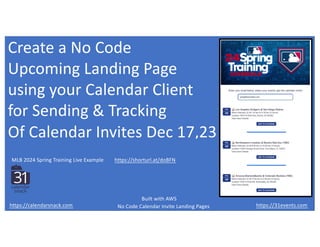 Create a No Code
Upcoming Landing Page
using your Calendar Client
for Sending & Tracking
Of Calendar Invites Dec 17,23
https://31events.com
https://calendarsnack.com
https://shorturl.at/doBFN
MLB 2024 Spring Training Live Example
No Code Calendar Invite Landing Pages
Built with AWS
 