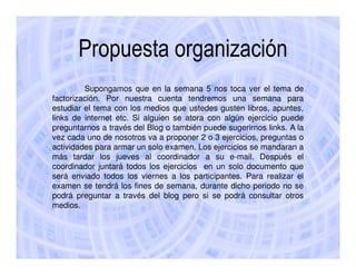 Propuesta organización
         Supongamos que en la semana 5 nos toca ver el tema de
factorización. Por nuestra cuenta tendremos una semana para
estudiar el tema con los medios que ustedes gusten libros, apuntes,
links de internet etc. Si alguien se atora con algún ejercicio puede
preguntarnos a través del Blog o también puede sugerirnos links. A la
vez cada uno de nosotros va a proponer 2 o 3 ejercicios, preguntas o
actividades para armar un solo examen. Los ejercicios se mandaran a
más tardar los jueves al coordinador a su e-mail. Después el
coordinador juntará todos los ejercicios en un solo documento que
será enviado todos los viernes a los participantes. Para realizar el
examen se tendrá los fines de semana, durante dicho periodo no se
podrá preguntar a través del blog pero si se podrá consultar otros
medios.
 