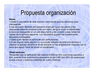 Propuesta organización
Notas:
1.Dada la naturaleza de este examen recomiendo que los ejercicios sean
interesantes.
2.Los ejercicios deberán ser resueltos antes por quien los diseño y las
respuestas deberán enviarse junto con estos, de igual modo el coordinador
juntara las respuestas en un solo documento y los enviará a más tardar los
martes de la semana siguiente. Los resultados pueden ser cuestionados,
discutidos o debatidos.
3.Cada quien llevara el control de sus calificaciones.
4.Si por alguna razón alguien no va a poder estudiar durante una semana o
resolver el examen durante el fin de semana no hay problema se integrara con el
tema que sigue. Favor de avisar al coordinador.

Observaciones:
Recuerden que la calificación del sistema ESAD es 20% exámenes parciales y
80% examen final cuatrimestral presencial en los CAD (con 80% de asistencias
al aula virtual) y estamos hablando de cuatro materias.
 