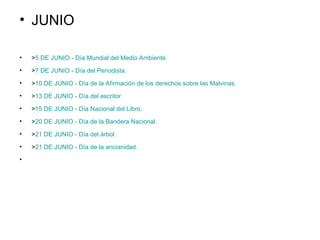 JUNIO > 5 DE JUNIO - Día Mundial del Medio Ambiente .    > 7 DE JUNIO - Día del Periodista.    > 10 DE JUNIO - Día de la Afirmación de los derechos sobre las Malvinas.    > 13 DE JUNIO - Día del  escritor    > 15 DE JUNIO - Día Nacional del Libro.     > 20 DE JUNIO - Día de la Bandera Nacional.    > 21 DE JUNIO - Día del árbol.     > 21 DE JUNIO - Día de la ancianidad.      