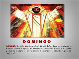 DOMINGO:   del latín  "dominicus dies",  día del Señor . Para los cristianos es tradicionalmente el séptimo día de la semana, aunque en realidad es el primero porque se consagra una nueva semana a Jesucristo que resucitó después del  "sabbath".  D O M I N G O  