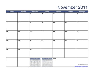 November 2011
     lunes        martes          miércoles                 jueves                     viernes        sábado            domingo
             1              2                         3                            4             5                 6




7            8              9                         10                          11             12               13




14           15            16                         17                          18             19               20




21           22            23                         24                          25             26               27




28           29            30




                                  octubre 2011            diciembre 2011          Notas
                             lu ma m i ju   vi
                                            sa   do   lu ma m i ju vi sa   do
                                            1    2              1 2 3      4
                             3 4 5 6 7 8         9    5 6 7 8 9 10         11
                             10 11 12 13 14 15   16   12 13 14 15 16 17    18
                             17 18 19 20 21 22   23   19 20 21 22 23 24    25
                             24 25 26 27 28 29   30   26 27 28 29 30 31                                               © 2009 Vertex42 LLC
                   [42]    {42}
                             31                                            [42]                                Calendarios por Vertex42.com
 