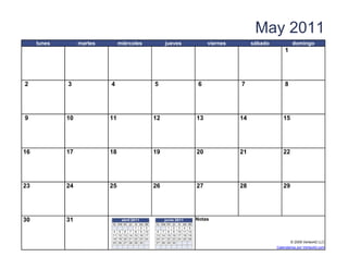 May 2011
     lunes        martes          miércoles                    jueves                      viernes        sábado            domingo
                                                                                                                       1




2            3              4                             5                            6             7                 8




9            10            11                             12                          13             14               15




16           17            18                             19                          20             21               22




23           24            25                             26                          27             28               29




30           31                    abril 2011                  junio 2011             Notas
                             lu ma m i juvi     sa   do   lu ma m i   ju vi sa do
                                         1      2    3          1     2 3 4 5
                             4 5 6 7 8          9    10   6 7 8       9 10 11 12
                             11 12 13 14 15     16   17   13 14 15    16 17 18 19
                             18 19 20 21 22     23   24   20 21 22    23 24 25 26
                             25 26 27 28 29     30        27 28 29    30                                                  © 2009 Vertex42 LLC
                   [42]    {42}                                                [42]                                Calendarios por Vertex42.com
 