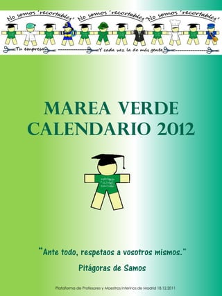 Marea verde
Calendario 2012




“Ante todo, respetaos a vosotros mismos.”
                Pitágoras de Samos
    Plataforma de Profesores y Maestros Interinos de Madrid 18.12.2011
 