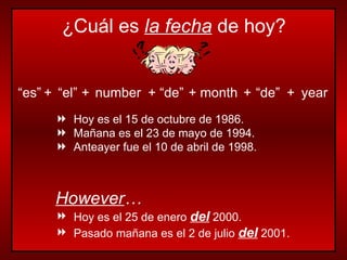 “ es” + “ el” + number + “ de” + month + “ de” + year Hoy es el 15 de octubre de 1986. Mañana es el 23 de mayo de 1994. Anteayer fue el 10 de abril de 1998. However … Hoy es el 25 de enero  del  2000. Pasado mañana es el 2 de julio  del  2001. ¿Cuál es  la fecha  de hoy? 