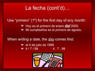Use “primero” (1 º)  for the first day of any month: Hoy es el  primero  de enero  del  2000. Mi cumpleaños es el  primero  de agosto. When  writing  a date, the  day  comes first: el 4 de julio de 1999  4 / 7 / 99   4 . 7 . 99 La fecha (cont’d)… 