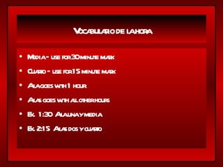 Vocabulario de la hora Media – use for 30 minute mark Cuarto – use for 15 minute mark A la goes with 1 hour A las goes with all other hours Ex.  1:30  A la una y media Ex. 2:15  A las dos y cuarto 