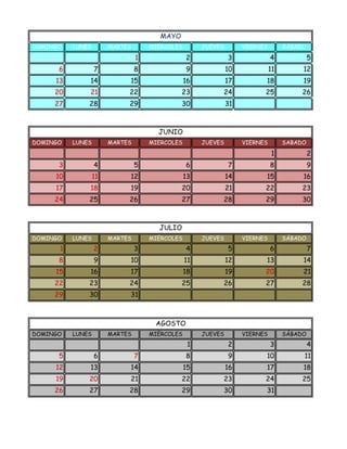 MAYO
DOMINGO   LUNES        MARTES       MIÉRCOLES        JUEVES        VIERNES        SÁBADO
                                1               2             3              4             5
      6           7             8               9             10             11        12
     13       14            15                  16            17         18            19
     20       21            22                23          24             25            26
     27       28            29                30              31



                                      JUNIO
DOMINGO   LUNES        MARTES       MIERCOLES        JUEVES        VIERNES        SABADO
                                                                              1            2
      3           4             5               6             7              8             9
     10           11        12                  13            14         15            16
     17       18            19                20              21         22            23
     24       25            26                27          28             29            30



                                      JULIO
DOMINGO   LUNES        MARTES       MIÉRCOLES        JUEVES        VIERNES        SÁBADO
      1           2             3               4             5              6             7
      8           9         10                  11            12         13            14
     15       16            17                  18            19         20            21
     22       23            24                25          26             27            28
     29       30            31



                                     AGOSTO
DOMINGO   LUNES        MARTES       MIÉRCOLES        JUEVES        VIERNES        SÁBADO
                                                 1            2              3             4
      5           6             7               8             9          10            11
     12       13            14                  15            16         17            18
     19       20            21                22          23             24            25
     26       27            28                29          30             31
 