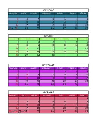 SEPTIEMBE
DOMINGO    LUNES        MARTES        MIÉRCOLES        JUEVES        VIERNES        SÁBADO
                                                                                             1
      2            3             4                 5             6              7            8
      9            10            11               12            13             14        15
     16            17            18               19            20             21        22
23   30        24            25                   26            27             28        29



                                       OCTUBRE
DOMINGO    LUNES        MARTES        MIÉRCOLES        JUEVES        VIERNES        SÁBADO
                    1            2                 3             4              5            6
      7            8             9                10            11             12        13
     14            15            16               17            18             19        20
     21        22            23                   24            25             26        27
     28        29            30                   31




                                      NOVIEMBRE
DOMINGO    LUNES        MARTES        MIÉRCOLES        JUEVES        VIERNES        SÁBADO
                                                                 1              2            3
      4            5             6                 7             8              9        10
      11           12            13               14            15             16        17
     18            19        20                   21            22             23        24
     25        26            27                   28            29             30



                                      DICIEMBRE
DOMINGO    LUNES        MARTES        MIERCOLES        JUEVES        VIERNES        SABADO
                                                                                             1
      2            3             4                 5             6              7            8
      9            10            11               12            13             14        15
     16            17            18               19            20             21        22
23   30 24     31            25                   26            27             28        29
 