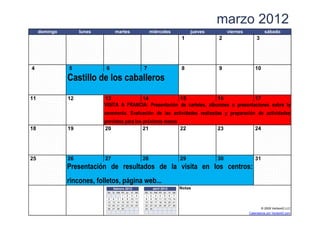marzo 2012
     domingo        lunes           martes               miércoles                        jueves        viernes              sábado
                                                                                     1             2                   3




4              5             6                      7                                8             9                  10

               Castillo de los caballeros
11             12           13            14               15               16             17
                            VISITA A FRANCIA: Presentación de carteles, albumnes o presentaciones sobre la
                            ceremonia. Evaluación de las actividades realizadas y preparación de actividades
                            previstas para los próximos meses
18             19           20                 21             22                                   23                 24




25             26           27                      28                               29            30                 31
               Presentación de resultados de la visita en los centros:
               rincones, folletos, página web...
                                   febrero 2012               abril 2012             Notas
                             do lu ma mi ju vi sa   do   lu   ma   mi   ju vi sa
                                       1 2 3 4      1     2    3    4   5 6 7
                             5 6 7 8 9 10 11        8     9   10   11   12 13 14
                             12 13 14 15 16 17 18   15   16   17   18   19 20 21
                             19 20 21 22 23 24 25   22   23   24   25   26 27 28
                             26 27 28 29            29   30                                                                © 2009 Vertex42 LLC
                     [42]   {42}                                              [42]                                Calendarios por Vertex42.com
 