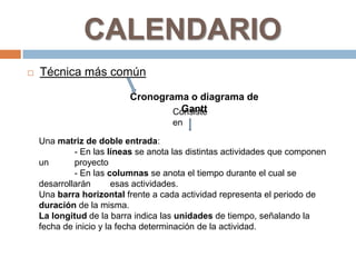 CALENDARIO
   Técnica más común

                          Cronograma o diagrama de
                                   Gantt
                                  Consiste
                                     en

    Una matriz de doble entrada:
             - En las líneas se anota las distintas actividades que componen
    un       proyecto
             - En las columnas se anota el tiempo durante el cual se
    desarrollarán       esas actividades.
    Una barra horizontal frente a cada actividad representa el periodo de
    duración de la misma.
    La longitud de la barra indica las unidades de tiempo, señalando la
    fecha de inicio y la fecha determinación de la actividad.
 