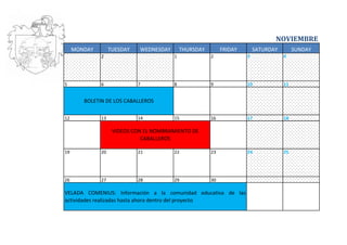 NOVIEMBRE
     MONDAY        TUESDAY   WEDNESDAY       THURSDAY        FRIDAY       SATURDAY        SUNDAY
              2                          1              2             3              4




5             6              7           8              9             10             11


        BOLETIN DE LOS CABALLEROS

12            13             14          15             16            17             18

                    VIDEOS CON EL NOMBRAMIENTO DE
                              CABALLEROS

19            20             21          22             23            24             25




26            27             28          29             30

VELADA COMENIUS: Información a la comunidad educativa de las
actividades realizadas hasta ahora dentro del proyecto
 