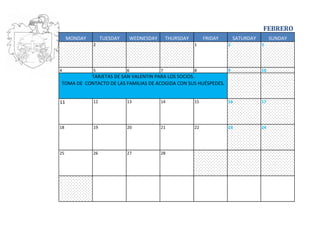 FEBRERO
     MONDAY        TUESDAY   WEDNESDAY       THURSDAY        FRIDAY       SATURDAY        SUNDAY
              2                                         1             2              3




4             5              6           7              8             9              10
          TARJETAS DE SAN VALENTIN PARA LOS SOCIOS.
TOMA DE CONTACTO DE LAS FAMILIAS DE ACOGIDA CON SUS HUÉSPEDES.


11            12             13          14             15            16             17




18            19             20          21             22            23             24




25            26             27          28
 