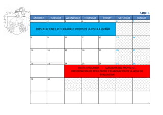 ABRIL
     MONDAY         TUESDAY   WEDNESDAY       THURSDAY        FRIDAY       SATURDAY        SUNDAY
               2              3           4              5             6              7


      PRESENTACIONES, FOTOGRAFIAS Y VIDEOS DE LA VISITA A ESPAÑA

8              9              10          11             12            13             14




15             16             17          18             19            20             21




22             23             24          25             26            27             28
                                        VISITA A HOLANDA : CLAUSURA DEL PROYECTO ,
                                   PRESENTACION DE RESULTADOS Y ELABORACION DE LA HOJA DE
                                                        EVALUACION
29             30
 