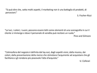 “Si può dire che, sotto molti aspetti, il marketing non è una battaglia di prodotti, di percezioni.” S. Fischer-Rizzi“Le luci, i colori, i suoni, possono essere letti come elementi di una scenografia in cui il cliente si immerge e dove il personale di vendita può recitare un ruolo.” Pine and Gilmore“L’atmosfera del negozio è definita dal lay-out, dagli aspetti visivi, dalla musica, dai colori, dalla presentazione della merce che stimolano l’acquirente ad acquistare che gli facilitano e gli rendono più piacevole l’atto d’acquisto.” U. Collesei