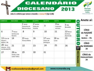 Anote aí:
                                1 Santa          2 Santos                   4 São       5 São                    ---------------------
                                Teresinha do     Anjos da    3              Francisco   Benedito
                                Menino Jesus     Guarda                     de Assis
                                                                                                                    CÍRIO
6                 7 Nossa        8               9           10            11           12 Nossa
                  Senhora do                                                            Senhora                  de NAZARÉ
                  Rosário                                                               Aparecida                        13
13 Círio de       14            15 Santa         16         17 Santo      18 São        19                         Belém – PA
Nazaré –                        Teresa D’Ávila              Inácio de     Lucas                                  -------------------
Belém / PA                                                  Antioquia
                                                                                                                    CÍRIO
20   Nova         21            22               23          24            25           26                       De MARABÁ
Ipixuna - Círio
de Marabá/PA                                                                                                             20
                                                                                                                 ---------------




                                                                                                    RCC Marabá
27                28 São        29               30         31
                  Simão e São                                                                                      CÍRIO de
                  Judas Tadeu
                                                                                                                 PARAUAPEBAS
                                                                                                                         20



                  rccdiocesedemaraba@gmail.com                          www.rccmaraba.org
 