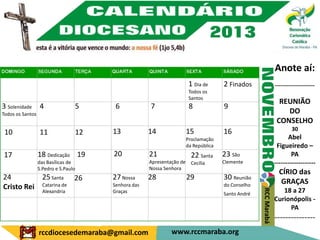 Anote aí:
                                                                        1 Dia de      2 Finados                  ---------------------
                                                                        Todos os
                                                                        Santos
                                                                                                                   REUNIÃO
3 Solenidade 4                    5     6            7                  8             9
Todos os Santos                                                                                                      DO
                                                                                                                  CONSELHO
                                       13            14                15             16                                 30
 10               11              12
                                                                       Proclamação                                     Abel
                                                                       da República                               Figueiredo –
17                18 Dedicação 19      20            21                  22 Santa     23 São                             PA
                  das Basílicas de                   Apresentação de     Cecília      Clemente                   -------------------
                  S.Pedro e S.Paulo                  Nossa Senhora
                                                                                                                   CÍRIO das
24         25 Santa 26                 27 Nossa      28                29             30 Reunião
                                                                                                                    GRAÇAS
Cristo Rei Catarina de                 Senhora das                                    do Conselho
                                                                                                                    18 a 27




                                                                                                    RCC Marabá
           Alexandria                  Graças                                         Santo André
                                                                                                                 Curionópolis -
                                                                                                                      PA
                                                                                                                 ---------------
                  rccdiocesedemaraba@gmail.com                www.rccmaraba.org
 
