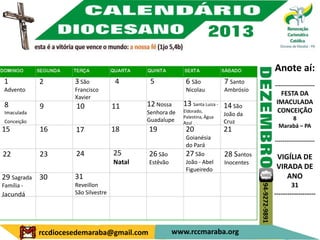 Anote aí:
1            2        3 São           4        5            6 São            7 Santo                    ---------------------
Advento               Francisco                             Nicolau          Ambrósio
                                                                                                          FESTA DA
                      Xavier
 8                                            12 Nossa     13 Santa Luiza - 14 São                       IMACULADA
             9        10              11                                                                 CONCEIÇÃO
 Imaculada                                    Senhora de   Eldorado,
                                                           Palestina, Água
                                                                             João da
                                              Guadalupe                                                       8
 Conceição                                                 Azul              Cruz
                                                                                                          Marabá – PA
15           16       17              18      19            20               21
                                                            Goianésia
                                                                                                        ---------------------
                                                            do Pará
22           23       24              25      26 São        27 São           28 Santos                   VIGÍLIA DE
                                      Natal   Estêvão       João - Abel      Inocentes
                                                            Figueiredo                                   VIRADA DE
29 Sagrada 30         31                                                                                    ANO
Família -             Reveillon                                                                                 31




                                                                                         94-9272-9891
Jacundá               São Silvestre                                                                     -------------------




             rccdiocesedemaraba@gmail.com               www.rccmaraba.org
 