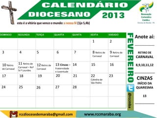 Anote aí:
                                                                      1             2
                                                                                                            ---------------------

3              4               5               6             7        8 Retiro de   9 Retiro de                RETIRO DE
                                                                      Carnaval      Carnaval                 CARNAVAL

10 Retiro     11 Retiro de     12 Retiro de   13 Cinzas – 14         15             16                       8,9,10,11,12
              Carnaval – Nsª                  Fraternidade
de Carnaval                    Carnaval
              Sr.ª Lourdes                    e Juventude
                                                                                                            -------------------
17            18               19             20             21      22             23
                                                                     Cátedra de                               CINZAS
                                                                     São Pedro                                INÍCIO DA
24            25               26             27             28                                              QUARESMA




                                                                                                  @rccmba
                                                                                                                    13

                                                                                                            ---------------------


              rccdiocesedemaraba@gmail.com                        www.rccmaraba.org
 