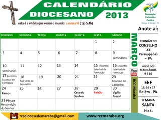 Anote aí:
                                                                                               ---------------------

                                                       1            2                           REUNIÃO DO
                                                                                                CONSELHO
                                                                                                       23
3             4               5    6         7         8            9                           Parauapebas
                                                                    Seminários                       – PA
                                                                                               -------------------
10            11              12   13    14           15 Encontro   16 Encontro                   INÍCIO DOS
                                                      Estadual de   Estadual de                  SEMINÁRIOS
Seminários
                                                      Formação      Formação                         9 E 10
17 Encontro 18                19   20        21       22            23                         ---------------------
Estadual de




                                                                                  RCC Marabá
              São Cirilo de                                         Reunião do
Formação      Jerusalém                                             Conselho
                                                                                                     EEF
24            25              26   27    28           29            30                            15, 16 e 17
Ramos                                    Ceia do      Paixão        Vigília                     Belém - PA
                                         Senhor                     Pascal                     ---------------------
31 Páscoa                                                                                         SEMANA
Ressureição                                                                                        SANTA
do Senhor
                                                                                                    24 a 31
              rccdiocesedemaraba@gmail.com         www.rccmaraba.org
 