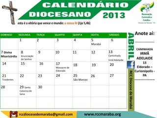 Anote aí:
               1             2        3             4            5          6                                     ---------------------
                                                                 Marabá
                                                                                                                   CAMINHADA
7 Divina        8            9        10            11           12       13                                        IRMÃ
Misericórdia    Anunciação                                                Caminhada
                do Senhor                                                 Irmã Adelaide
                                                                                                                   ADELAIDE
14             15                16   17                                                                                  13
                                                    18           19        20
                                      Massacre de                                                                   Eldorado –
                                      Eldorado                                                                    Curionópolis -




                                                                                          RCC Diocese de Marabá
21             22            23       24            25           26        27                                             PA
Tiradentes                                          São Marcos                                                    -------------------

28             29 Santa      30
               Catarina de
               Sena




               rccdiocesedemaraba@gmail.com                www.rccmaraba.org
 