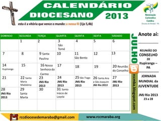 Anote aí:
             1          2                 3          4            5               6                                   ---------------------
                                          São
                                          Tomé                                                                         REUNIÃO DO
 7            8         9 Santa          10          11           12              13                                   CONSELHO
                        Paulina                      São Bento                                                                20
                                                                                                                       Itupiranga –
14           15             16 Nossa     17          18           19              20 Reunião
Itupiranga                  Senhora do
                                                                                                                              PA
                                                                                  do Conselho                         -------------------
                            Carmo




                                                                                                rccmba.blogspot.com
21           22 Santa   23               24          25 São Tiago 26 Santa Ana 27                                        JORNADA
             Maria      JMJ Rio          JMJ Rio     JMJ Rio      e São Joaquim   JMJ Rio                              MUNDIAL da
             Madalena                    2013        2013         JMJ Rio 2013    2013
                        2013                                                                                          JUVENTUDE
28           29         30               31 Santo
JMJ Rio      Santa                       Inácio de
                                         Loyola
                                                                                                                      JMJ Rio 2013
2013         Marta
                                                                                                                           23 a 28




             rccdiocesedemaraba@gmail.com                      www.rccmaraba.org
 