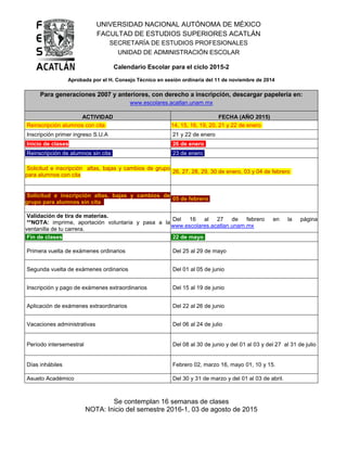UNIVERSIDAD NACIONAL AUTÓNOMA DE MÉXICO
FACULTAD DE ESTUDIOS SUPERIORES ACATLÁN
SECRETARÍA DE ESTUDIOS PROFESIONALES
UNIDAD DE ADMINISTRACIÓN ESCOLAR
Calendario Escolar para el ciclo 2015-2
Aprobada por el H. Consejo Técnico en sesión ordinaria del 11 de noviembre de 2014
Para generaciones 2007 y anteriores, con derecho a inscripción, descargar papelería en:
www.escolares.acatlan.unam.mx
ACTIVIDAD FECHA (AÑO 2015)
Reinscripción alumnos con cita 14, 15, 16, 19, 20, 21 y 22 de enero
Inscripción primer ingreso S.U.A 21 y 22 de enero
Inicio de clases 26 de enero
Reinscripción de alumnos sin cita 23 de enero
Solicitud e inscripción altas, bajas y cambios de grupo
para alumnos con cita
26, 27, 28, 29, 30 de enero, 03 y 04 de febrero
Solicitud e inscripción altas, bajas y cambios de
grupo para alumnos sin cita
05 de febrero
Validación de tira de materias.
**NOTA: imprime, aportación voluntaria y pasa a la
ventanilla de tu carrera.
Del 16 al 27 de febrero en la página
www.escolares.acatlan.unam.mx
Fin de clases 22 de mayo
Primera vuelta de exámenes ordinarios Del 25 al 29 de mayo
Segunda vuelta de exámenes ordinarios Del 01 al 05 de junio
Inscripción y pago de exámenes extraordinarios Del 15 al 19 de junio
Aplicación de exámenes extraordinarios Del 22 al 26 de junio
Vacaciones administrativas Del 06 al 24 de julio
Período intersemestral Del 08 al 30 de junio y del 01 al 03 y del 27 al 31 de julio
Días inhábiles Febrero 02, marzo 16, mayo 01, 10 y 15.
Asueto Académico Del 30 y 31 de marzo y del 01 al 03 de abril.
Se contemplan 16 semanas de clases
NOTA: Inicio del semestre 2016-1, 03 de agosto de 2015
 