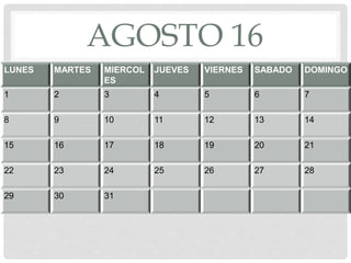 AGOSTO 16
LUNES MARTES MIERCOL
ES
JUEVES VIERNES SABADO DOMINGO
1 2 3 4 5 6 7
8 9 10 11 12 13 14
15 16 17 18 19 20 21
22 23 24 25 26 27 28
29 30 31
 