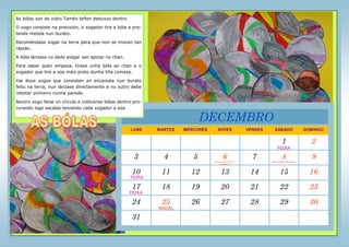 LUNS MARTES MÉRCORES XOVES VENRES SÁBADO DOMINGO
1 2
3 4 5 6 7 8 9
10 11 12 13 14 15 16
17 18 19 20 21 22 23
24 25 26 27 28 29 30
31
DECEMBRO
As bólas son de vidro.Tamén teñen debuxos dentro.
O xogo consiste na precisión, o xogador tira a bóla e pre-
tende metela nun burato.
Recoméndase xogar na terra para que non se movan tan
rápido.
A bóla lánzase co dedo polgar sen apoiar no chan.
Para saber quen empeza, tírase unha bóla ao chan e o
xogador que tire a súa máis preto dunha liña comeza.
Hai dous xogos que consisten en encaixala nun burato
feito na terra, nun lánzase directamente e no outro debe
rebotar primeiro nunha parede.
Noutro xogo faise un círculo e colócanse bólas dentro pro-
curando logo sacalas lanzando cada xogador a súa.
FEIRA
FEIRA
FEIRA
NADAL
DÍA DA CONSTITUCIÓN
ESPAÑOLA
INMACULADA CONCEPCIÓN
 