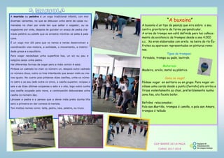 A mariola ou peletre é un xogo tradicional infantil, con moi
diversas variantes, no que se debuxan unha serie de casas nu-
meradas no chan por onde ten que saltar o xogador, ou os
xogadores por orde, despois de guindar un anaco de pedra cha-
mado peletre ou patefa que se arrastra mentres se salta á pata
coxa.
É un xogo moi útil para que os nenos e nenas desenvolvan a
coordinación viso-motora, a axilidade, o movemento, a motrici-
dade grosa e o equilibrio.
Para xogar necesítase unha superficie lisa, un xiz ou pau e
nalgúns casos unha pedra.
Hai diferentes formas de xogar pero a máis común é esta:
Píntase un cadrado no chan co número un, despois outro cadrado
co número dous, outro co tres intentando que sexan máis ou me-
nos iguais. No cuarto piso píntanse dúas casiñas, unha co núme-
ro catro e ao seu lado outra co cinco, a casiña superior, ocúpaa o
seis e as dúas últimas ocúpanas o sete e o oito, logo outro cunha
soa casiña ocupada polo nove, a continuación debuxarase unha
casiña co número dez.
Lánzase a pedra e a persoa que a deixe máis preto dunha liña
será a primeira en dar comezo á mariola.
Ten moitos nomes como: tella, pedra, raia, peletre, ou truco.
“A buxaina”
A buxaina é un tipo de peonza que xira sobre o seu
centro gravitatorio de forma perpendicular.
A orixe do trompo non está definida pero hai coñece-
mento da existencia de trompos desde o ano 4.000
a.c. Xa eran elaborados con arxila na beira do río Éu-
frates ou aparecen representados en pinturas roma-
nas.
Tipos de trompos:
Pirindola, trompo ou peón, levitrón
Materiais:
Madeira, arxila, metal ou plástico.
Como se xoga?
Pódese xogar en solitario ou en grupo. Para xogar en-
rólase unha corda desde a punta (ferrote) ata arriba e
tírase violentamente ao chan, preferiblemente nunha
zona lisa, ata facelo bailar.
Refráns relacionados :
Polo san Martiño, trompos ó camiño, e polo san Amaro,
trompos ó tellado
CEIP BARRIÉ DE LA MAZA
CURSO 2017-2018
 