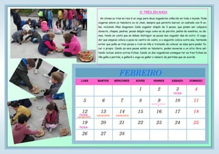 LUNS MARTES MÉRCORES XOVES VENRES SÁBADO DOMINGO
1 2 3 4
5 6 7 8 9 10 11
12 13 14 15 16 17 18
19 20 21 22 23 24 25
26 27 28
FEBREIRO
FEIRA
FEIRA
FEIRA
vacacións vacacións
vacacións
Celebración do Entroido no
cole
O TRES EN RAIA
As chinas ou tres en raia é un xogo para dous xogadores coñecido en todo o mundo. Pode
xogarse sobre un taboleiro ou no chan, sempre que permita marcar un cadrado con 9 ce-
las, incluíndo liñas diagonais. Cada xogador dispón de 3 pezas, que poden ser calquera
obxecto, chapas, pedras, pezas dalgún xogo como as do parchís, peóns do axedrez, ou da-
mas, tendo en conta que se deben distinguir as pezas dun xogador das do outro. O xoga-
dor que empeza coloca a peza no centro do cadro, e o seguinte coloca outra súa, tentando
evitar que poña as tres pezas o rival en liña e tratando de colocar as súas para poder fa-
cer o propio. Cando as seis pezas están no taboleiro, poden moverse a un sitio libre sal-
tando incluso sobre outras fichas. Cando un dos xogadores consegue ter as tres fichas en
liña gaña a partida, e gañará o xogo ao gañar o número de partidas que se acorde.
 