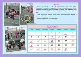 LUNS MARTES MÉRCORES XOVES VENRES SÁBADO DOMINGO
1 2 3 4
5 6 7 8 9 10 11
12 13 14 15 16 17 18
19 20 21 22 23 24 25
26 27 28 29 30 31
MARZO
DÍA INTERNACIONAL DA
MULLER TRABALLADORA
DÍA DOS DEREITOS DO
CONSUMIDOR
vacacións vacacións vacacións vacacións vacacións
FEIRA
FEIRA
FEIRA
FEIRA
A CORDA
Xogos practicados case exclusivamente ao aire libre.
Pode xogar un neno ou nena, sos ou varios; cando xoga un só, este colle os
extremos da corda coas mans e móvese en círculos de atrás cara diante ou de
diante cara atrás e vai saltando ao compás, procurando non tocar a corda cos
pés.
Cando xogan varios nenos ou nenas, existen varias modalidades, segundo o
uso que se fai da corda:
A MAROMA, A BARCA , ENTRAR E SAÍR...
 