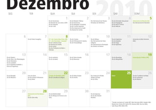 Dezembro
  SEG                                TER                                 QUA

                                                                       Dia do Numismata
                                                                                                      1
                                                                       Dia Mundial de Luta contra a AIDS
                                                                       Dia do Imigrante
                                                                       Dia do Casal
                                                                                                             QUI

                                                                                                           Dia do Relações Públicas
                                                                                                           Dia da Astronomia
                                                                                                           Dia do Advogado Criminalista
                                                                                                           Dia do Cronista Esportista
                                                                                                           Dia Pan Americano da Saúde
                                                                                                           Dia Nacional do Samba
                                                                                                                                             2
                                                                                                                                                   SEX

                                                                                                                                                        2010
                                                                                                                                                 Dia Internacional das Pessoas
                                                                                                                                                 Portadoras de Deﬁciência
                                                                                                                                                                                 3
                                                                                                                                                                                       SAB

                                                                                                                                                                                     Dia do Orientador Educacional
                                                                                                                                                                                     Dia da Propaganda
                                                                                                                                                                                     Dia do Perito Criminal
                                                                                                                                                                                     Dia do Pedicure
                                                                                                                                                                                                                     4
                                                                                                                                                                                                                             DOM

                                                                                                                                                                                                                          Aniversário de Maceió (AL)
                                                                                                                                                                                                                          Dia Internacional do Voluntário
                                                                                                                                                                                                                                                            5




                              6                                    7                                  8                                      9                              10                                  11                                    12
                                   Dia do Pastor Evangélico            N. S. do Carmo (Boa Vista, RR)      Dia do Cronista                       Dia do Palhaço                      Dia do Engenheiro                    Aniversário de Belo Horizonte
                                                                       N. S. da Conceição / Iemanjá*       Dia do Proﬁssional de Culinária       Dia Internacional dos Povos         Dia do Arquiteto                     (MG)
                                                                       Dia do Colunista Social             Dia do Fonoaudiólogo                  Indígenas                           Dia do Tango
                                                                       Dia Nacional da Família                                                   Dia Internacional da Declaração     Dia do Agrônomo
                                                                       Dia da Justiça                                                            dos Direitos do Homem
                                                                       Dia dos Produtores de Rádio e
                                                                       Televisão


                           13                                  14                                15                                   16                                    17                                  18                                    19
Dia do Pedreiro                                                        Dia do Jardineiro                   Dia do Teatro Amador                                                      Dia do Museólogo                     Emancipação Política (PR)
Dia do Ótico e do Oftalmologista                                       Dia do Jornaleiro                   Dia do Reservista                                                         Dia do Mergulhador
Dia do Marinheiro
Dia do Lapidador
Dia d Engenheiro Avaliador e
Perito de Engenharia



                           20                                  21                                22                                   23                                    24                                  25                                    26
Dia da Bondade                     Início do Verão                     Criação de Rondônia (RO)            Dia do Atleta Amador                  Dia Universal do Perdão             Natal                                Dia dos Fundidores de Metal
Dia do Mecânico                    Dia dos Artistas Proﬁssionais       Dia da Consciência Ecológica        Dia do Vizinho                        Véspera de Natal                                                         Dia da Lembrança
                                   Dia do Atleta                                                                                                 Dia do Órfão                                                             Dia do Pedreiro




                           27                                  28                                29                                   30                                    31
                                   Aniversário de Rio Branco           Dia da Biodiversidade                                                     Dia da Esperança
                                   (AC)                                Dia do Nhoque da Fortuna ou da                                            Dia de São Silvestre
                                   Dia do Salva-vidas                  Sorte                                                                     Reveillon


                                                                                                                                                                                     *Feriado municipal em Cuiabá (MT), Belo Horizonte (MG), Salvador (BA),
                                                                                                                                                                                     Maceió (AL), Tersina (PI), Recife (PE), Manaus (AM), São Luiz (MA),
                                                                                                                                                                                     João Pessoa (PB), Belém (PA)
 