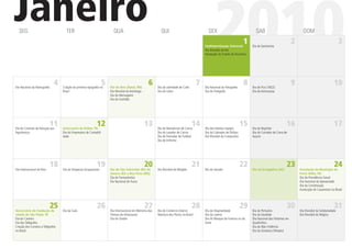 Janeiro
  SEG                                 TER                                QUA                                QUI                                 SEX

                                                                                                                                                     2010
                                                                                                                                              Confraternização Universal
                                                                                                                                              Dia Mundial da Paz
                                                                                                                                                                            1
                                                                                                                                              Instalação do Estado do Tocantins
                                                                                                                                                                                    SAB

                                                                                                                                                                                  Dia do Sanitarista
                                                                                                                                                                                                                  2
                                                                                                                                                                                                                        DOM
                                                                                                                                                                                                                                                     3




Dia Nacional da Abreugraﬁa
                               4                                   5
                                    Criação da primeira tipograﬁa no   Dia de Reis (Natal, RN)
                                                                                                    6     Dia da Liberdade de Culto
                                                                                                                                          7   Dia Nacional da Fotograﬁa
                                                                                                                                                                            8     Dia do Fico (1822)
                                                                                                                                                                                                                  9                              10
                                    Brasil                             Dia Mundial do Astrólogo           Dia do Leitor                       Dia do Fotógrafo                    Dia do Astronauta
                                                                       Dia do Mensageiro
                                                                       Dia da Gratidão




                             11
Dia do Controle da Poluição por     Aniversário de Belém, PA
                                                               12                                 13      Dia do Manobrista de Carros
                                                                                                                                      14      Dia dos Adultos (Japão)
                                                                                                                                                                          15      DIa do Repórter
                                                                                                                                                                                                             16                                  17
Agrotóxicos                         Dia do Empresário de Contabili-                                       Dia do Lavador de Carros            Dia do Cobrador de Ônibus           Dia do Cortador de Cana-de-
                                    dade                                                                  Dia do Treinador de Futebol         Dia Mundial do Compositor           Açúcar
                                                                                                          Dia do Enfermo




Dia Internacional do Riso
                             18                                19
                                    Dia do Terapeuta Ocupacional
                                                                                                  20
                                                                       Dia de São Sebastião (Rio de       Dia Mundial da Religião
                                                                                                                                      21      Dia do Senado
                                                                                                                                                                          22      Dia do Evangélico (AC)
                                                                                                                                                                                                             23       Instalação do Município de
                                                                                                                                                                                                                                                 24
                                                                       Janeiro (RJ) e Boa Vista (RR))                                                                                                                 Porto Velho, RO
                                                                       Dia do Farmacêutico                                                                                                                            Dia da Previdência Social
                                                                       Dia Nacional do Fusca                                                                                                                          Dia Nacional do Aposentado
                                                                                                                                                                                                                      Dia da Constituição
                                                                                                                                                                                                                      Instituição do Casamento no Brasil




Aniversário de Fundação da
                             25     Dia da Gula
                                                               26                                 27
                                                                       Dia Internacional em Memória das   Dia do Comércio Exterior
                                                                                                                                      28      Dia da Hospitalidade
                                                                                                                                                                          29      Dia do Portuário
                                                                                                                                                                                                             30                                  31
                                                                                                                                                                                                                      Dia Mundial da Solidariedade
cidade de São Paulo, SP                                                Vítimas do Holocausto              Abertura dos Portos no Brasil       Dia da Loteria                      Dia da Saudade                      Dia Mundial do Mágico
Dia do Carteiro                                                        Dia do Orador                                                          Dia do Nhoque da Fortuna ou da      Dia Nacional das Histórias em
Dia dos Telégrafos                                                                                                                            Sorte                               Quadrinhos
Criação dos Correios e Telégrafos                                                                                                                                                 Dia da Não-Violência
no Brasil                                                                                                                                                                         Dia da Ginástica Olímpica
 