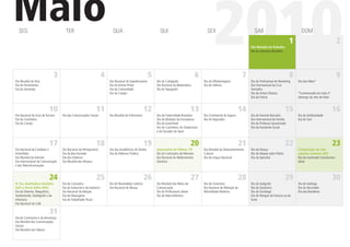 Maio
  SEG                                   TER                                   QUA                                  QUI                                 SEX

                                                                                                                                                            2010                         SAB

                                                                                                                                                                                       Dia Mundial do Trabalho
                                                                                                                                                                                       Dia da Literatura Brasileira
                                                                                                                                                                                                                      1
                                                                                                                                                                                                                             DOM
                                                                                                                                                                                                                                                            2



                                 3                                      4                                    5                                  6                                  7                                   8                                    9
Dia Mundial do Riso                                                         Dia Nacional do Expedicionário       Dia do Cartógrafo                   Dia do Oftalmologista             Dia do Proﬁssional de Marketing     Dia das Mães*
Dia do Parlamentar                                                          Dia do Artista Pintor                Dia Nacional da Matemática          Dia do Silêncio                   Dia Internacional da Cruz
Dia do Sertanejo                                                            Dia da Comunidade                    Dia do Taquígrafo                                                     Vermelha
                                                                            Dia do Campo                                                                                               Dia do Artista Plástico             *Comemorado em todo 2º
                                                                                                                                                                                       Dia da Vitória                      domingo do mês de Maio


                          10                                      11                                     12                                   13                                  14                                  15                              16
Dia Nacional do Guia de Turismo      Dia das Comunicações Sociais           Dia Mundial do Enfermeiro            Dia da Fraternidade Brasileira      Dia Continental do Seguro         Dia do Gerente Bancário             Dia da Solidariedade
Dia da Cozinheira                                                                                                Dia da Abolição da Escravatura      Dia do Segurador                  Dia Internacional da Família        Dia do Gari
Dia do Campo                                                                                                     Dia do Automóvel                                                      Dia do Professor Aposentado
                                                                                                                 Dia do Cozinheiro, do Zootecnista                                     Dia do Assistente Social
                                                                                                                 e do Torcedor do Sport


                          17                                      18                                     19                                   20                                  21                                  22                              23
Dia Nacional de Combate à            Dia Nacional do Petroquímico           Dia dos Acadêmicos do Direito        Aniversário de Palmas, TO           Dia Mundial do Desenvolvimento    Dia do Abraço                       Colonização do solo
Homofobia                            Dia da Boa Vontade                     Dia do Defensor Público              Dia do Comissário de Menores        Cultural                          Dia do Hóquei sobre Patins          espírito-santense (ES)
Dia Mundial da Internet              Dia dos Vidreiros                                                           Dia Nacional do Medicamento         Dia da Língua Nacional            Dia do Apicultor                    Dia da Juventude Constitucion-
Dia Internacional da Comunicação     Dia Mundial dos Museus                                                      Genérico                                                                                                  alista
e das Telecomunicações


                          24                                      25                                     26                                   27                                  28                                  29                              30
N. Sra. Auxiliadora (Goiânia         Dia da Costureira                      Dia do Revendedor Lotérico           Dia Mundial dos Meios de            Dia do Ceramista                  Dia do Geógrafo                     Dia do Geólogo
(GO) e Porto Velho (RO))             Dia do Industrial e da Indústria       Dia Nacional do Museu                Comunicação                         Dia Nacional de Redução da        Dia do Estatístico                  Dia do Decorador
Dia do Detento, Telegraﬁsta,         Dia Nacional da Adoção                                                      Dia do Proﬁssional Liberal          Mortalidade Materna               Dia do Sociólogo                    Dia das Bandeiras
Vestibulando, Datilógrafo e da       Dia do Massagista                                                           Dia da Mata Atlântica                                                 Dia do Nhoque da Fortuna ou da
Infantaria                           Dia do Trabalhador Rural                                                                                                                          Sorte
Dia Nacional do Café

                          31
Dia do Comissário e da Aeromoça
Dia Mundial das Comunicações
Sociais
Dia Mundial sem Tabaco
 
