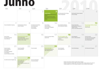 Junho
  SEG                                TER
                                                                1
                                                                      QUA
                                                                                               2
                                                                                                      QUI

                                                                                                    Corpus Christi
                                                                                                                                  3
                                                                                                    Dia Mundial do Administrador de
                                                                                                    Pessoal
                                                                                                    Dia do Escrevente de Cartório
                                                                                                    Dia do Técnico em Treinamento e
                                                                                                    Seleção
                                                                                                                                        SEX

                                                                                                                                             2010
                                                                                                                                      Dia Internacional das Crianças
                                                                                                                                      Vítimas de Agressão
                                                                                                                                                                       4
                                                                                                                                                                               SAB

                                                                                                                                                                            Dia Mundial do Meio Ambiente
                                                                                                                                                                            Dia da Ecologia
                                                                                                                                                                                                            5
                                                                                                                                                                                                                     DOM
                                                                                                                                                                                                                                                  6




                               7                                8                              9                                 10                               11                                    12                                       13
Dia da Liberdade de Imprensa       Dia Mundial dos Oceanos          Dia Nacional de Anchieta        Dia do Pastor                     Dia da Marinha Brasileira             Dia dos Namorados                      Dia de Santo Antônio (Campo
                                   Dia do Citricultor               Dia da Imunização               Dia da Artilharia                 Dia do Educador Sanitário             Dia Mundial de Combate ao              Grande, MS)
                                                                    Dia do Tenista                  Dia da Língua Portuguesa                                                Trabalho infantil                      Dia do Turista
                                                                    Dia do Porteiro                 Dia da Raça                                                             Dia do Correio Aéreo Nacional




                              14                             15                                16                                17                               18                                    19                                       20
Dia do Solista                     Aniversário do Acre (AC)                                         Dia do Funcionário Público        Dia do Evangélico (RO)                Dia do Migrante                        Início do Inverno
Dia Universal de Deus              Dia do Paleontólogo                                              Aposentado                        Comemoração da Imigração              Dia do Cinema Brasileiro               Dia Internacional da Amizade
Dia da Manicure                    Dia Internacional de Combate à                                                                     Japonesa                                                                     Dia Nacional do Vigilante1
                                   Violência contra o Idoso                                                                           Dia do Químico                                                               Dia do Revendedor




                              21                             22                                23                                24                               25                                    26                                       27
Início do Inverno                  Dia do Orquidóﬁlo                Dia do Lavrador                 Dia de São João2                  Dia do Imigrante                      Dia do Metrologista                    Dia Nacional do Progresso
Dia do Intelectual                 Dia do Aeroviário                                                Dia Internacional do Leite        Dia da Agricultura
Dia da Mídia                                                                                        Dias Empresas Gráﬁcas
Dia Universal Olímpico
Dia da Música
Dia do Proﬁssional de Mídia



                              28                             29                                30
Dia Internacional do Orgulho Gay   Dia de São Pedro e São Paulo3    Dia do Caminhoneiro
                                   Dia da Telefonista               Dia do Economiário
                                                                                                                                                     1
                                   Dia do Pescador                                                                                                     Existem outras datas conforme sanções de leis estaduais
                                                                                                                                                     2
                                   Dia do Nhoque da Fortuna ou da                                                                                      Feriado municipal em Salvador (BA) e João Pessoa (PB) e feriado estadual em AL, PE e SE
                                                                                                                                                     3
                                   Sorte                                                                                                               Feriado estadual no AL e RN e feriado municipal em São Luiz (MA) e Boa Vista (RR)
 